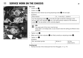 11 SERVICE WORK ON THE CHASSIS 87
S00668-10
Main work
– Loosen nut 1.
– Loosen nuts 2.
– Adjust the chain tension by turning adjusting screws 3 left and right.
Guideline
Chain tension 5… 7 mm (0.2… 0.28 in)
Turn the adjusting screws 3 on the left and right so that the markings on the
left and right chain adjusters 4 are in the same position relative to the reference
marks A. The rear wheel is then correctly aligned.
Info
The upper part of the chain must be taut.
Chain wear is not always even, so you should check the setting at different chain
positions.
– Tighten nuts 2.
– Make sure that chain adjusters 4 are fitted correctly on adjusting screws 3.
– Tighten nut 1.
Guideline
Nut, rear wheel spindle M14x1.5 90 Nm
(66.4 lbf ft)
Finishing work
– Remove the rear of the motorcycle from the lifting gear. ( p. 77)
 