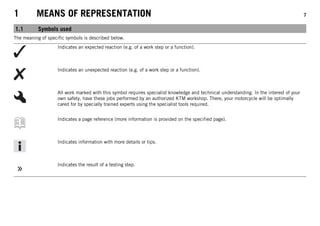 1 MEANS OF REPRESENTATION 7
1.1 Symbols used
The meaning of specific symbols is described below.
Indicates an expected reaction (e.g. of a work step or a function).
Indicates an unexpected reaction (e.g. of a work step or a function).
All work marked with this symbol requires specialist knowledge and technical understanding. In the interest of your
own safety, have these jobs performed by an authorized KTM workshop. There, your motorcycle will be optimally
cared for by specially trained experts using the specialist tools required.
Indicates a page reference (more information is provided on the specified page).
Indicates information with more details or tips.
Indicates the result of a testing step.
 