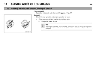 11 SERVICE WORK ON THE CHASSIS 88
11.13 Checking the chain, rear sprocket, and engine sprocket
Preparatory work
– Raise the motorcycle with the rear lifting gear. ( p. 77)
100132-10
Main work
– Check the rear sprocket and engine sprocket for wear.
» If the rear sprocket and engine sprocket are worn:
– Change the power set.
Info
The engine sprocket, rear sprocket, and chain should always be replaced
together.
 
