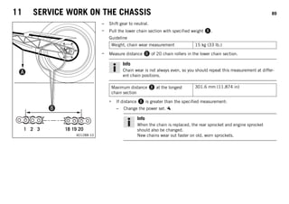 11 SERVICE WORK ON THE CHASSIS 89
1 2 3 18 19 20
0
0
0
B
B
0
0
A
A
401288-10
– Shift gear to neutral.
– Pull the lower chain section with specified weight A.
Guideline
Weight, chain wear measurement 15 kg (33 lb.)
– Measure distance B of 20 chain rollers in the lower chain section.
Info
Chain wear is not always even, so you should repeat this measurement at differ-
ent chain positions.
Maximum distance B at the longest
chain section
301.6 mm (11.874 in)
» If distance B is greater than the specified measurement:
– Change the power set.
Info
When the chain is replaced, the rear sprocket and engine sprocket
should also be changed.
New chains wear out faster on old, worn sprockets.
 