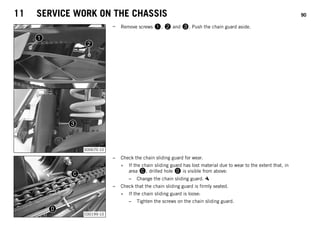 11 SERVICE WORK ON THE CHASSIS 90
S00670-10
– Remove screws 1, 2 and 3. Push the chain guard aside.
C00199-10
– Check the chain sliding guard for wear.
» If the chain sliding guard has lost material due to wear to the extent that, in
area C, drilled hole D is visible from above:
– Change the chain sliding guard.
– Check that the chain sliding guard is firmly seated.
» If the chain sliding guard is loose:
– Tighten the screws on the chain sliding guard.
 