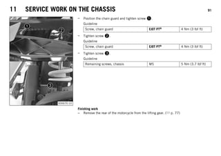 11 SERVICE WORK ON THE CHASSIS 91
S00670-10
– Position the chain guard and tighten screw 1.
Guideline
Screw, chain guard EJOT PT® 4 Nm (3 lbf ft)
– Tighten screw 2.
Guideline
Screw, chain guard EJOT PT® 4 Nm (3 lbf ft)
– Tighten screw 3.
Guideline
Remaining screws, chassis M5 5 Nm (3.7 lbf ft)
Finishing work
– Remove the rear of the motorcycle from the lifting gear. ( p. 77)
 