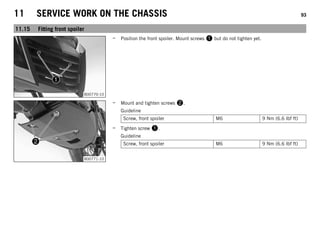 11 SERVICE WORK ON THE CHASSIS 93
11.15 Fitting front spoiler
B00770-10
– Position the front spoiler. Mount screws 1 but do not tighten yet.
B00771-10
– Mount and tighten screws 2.
Guideline
Screw, front spoiler M6 9 Nm (6.6 lbf ft)
– Tighten screw 1.
Guideline
Screw, front spoiler M6 9 Nm (6.6 lbf ft)
 