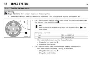 12 BRAKE SYSTEM 94
12.1 Checking the brake discs
Warning
Danger of accidents Worn-out brake discs reduce the braking effect.
– Make sure that worn-out brake discs are replaced immediately. (Your authorized KTM workshop will be glad to help.)
400480-10
– Check the thickness of the front and rear brake discs at multiple points on each brake
disc to ensure it is at least thickness A.
Info
Wear will reduce the thickness of the brake disc at contact surface 1 of the
brake linings.
Brake discs - wear limit
Front 3.6 mm (0.142 in)
Rear 3.6 mm (0.142 in)
» If the brake disc thickness is less than the specified value.
– Change the front brake disc.
– Change the rear brake disc.
– Check the front and rear brake discs for damage, cracking, and deformation.
» If the brake disc exhibits damage, cracking, or deformation:
– Change the front brake disc.
– Change the rear brake disc.
 