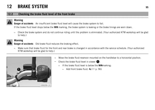 12 BRAKE SYSTEM 95
12.2 Checking the brake fluid level of the front brake
Warning
Danger of accidents An insufficient brake fluid level will cause the brake system to fail.
If the brake fluid level drops below the MIN marking, the brake system is leaking or the brake linings are worn down.
– Check the brake system and do not continue riding until the problem is eliminated. (Your authorized KTM workshop will be glad
to help.)
Warning
Danger of accidents Old brake fluid reduces the braking effect.
– Make sure that brake fluid for the front and rear brake is changed in accordance with the service schedule. (Your authorized
KTM workshop will be glad to help.)
C00200-10
– Move the brake fluid reservoir mounted on the handlebar to a horizontal position.
– Check the brake fluid level in viewer 1.
» If the brake fluid level is below the MINmarking:
– Add front brake fluid. ( p. 96)
 