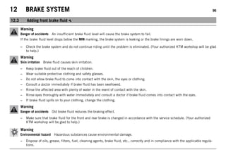 12 BRAKE SYSTEM 96
12.3 Adding front brake fluid
Warning
Danger of accidents An insufficient brake fluid level will cause the brake system to fail.
If the brake fluid level drops below the MIN marking, the brake system is leaking or the brake linings are worn down.
– Check the brake system and do not continue riding until the problem is eliminated. (Your authorized KTM workshop will be glad
to help.)
Warning
Skin irritation Brake fluid causes skin irritation.
– Keep brake fluid out of the reach of children.
– Wear suitable protective clothing and safety glasses.
– Do not allow brake fluid to come into contact with the skin, the eyes or clothing.
– Consult a doctor immediately if brake fluid has been swallowed.
– Rinse the affected area with plenty of water in the event of contact with the skin.
– Rinse eyes thoroughly with water immediately and consult a doctor if brake fluid comes into contact with the eyes.
– If brake fluid spills on to your clothing, change the clothing.
Warning
Danger of accidents Old brake fluid reduces the braking effect.
– Make sure that brake fluid for the front and rear brake is changed in accordance with the service schedule. (Your authorized
KTM workshop will be glad to help.)
Warning
Environmental hazard Hazardous substances cause environmental damage.
– Dispose of oils, grease, filters, fuel, cleaning agents, brake fluid, etc., correctly and in compliance with the applicable regula-
tions.
 