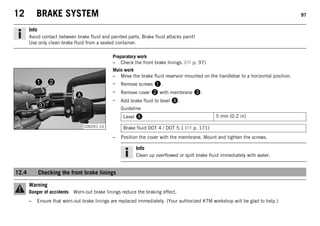 12 BRAKE SYSTEM 97
Info
Avoid contact between brake fluid and painted parts. Brake fluid attacks paint!
Use only clean brake fluid from a sealed container.
Preparatory work
– Check the front brake linings. ( p. 97)
C00201-10
Main work
– Move the brake fluid reservoir mounted on the handlebar to a horizontal position.
– Remove screws 1.
– Remove cover 2 with membrane 3.
– Add brake fluid to level A.
Guideline
Level A 5 mm (0.2 in)
Brake fluid DOT 4 / DOT 5.1 ( p. 171)
– Position the cover with the membrane. Mount and tighten the screws.
Info
Clean up overflowed or spilt brake fluid immediately with water.
12.4 Checking the front brake linings
Warning
Danger of accidents Worn-out brake linings reduce the braking effect.
– Ensure that worn-out brake linings are replaced immediately. (Your authorized KTM workshop will be glad to help.)
 