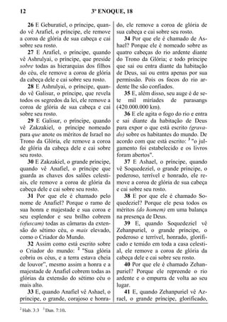 12 3º ENOQUE, 18
26 E Geburatiel, o príncipe, quan-
do vê Arafiel, o príncipe, ele remove
a coroa de glória de sua cabeça e cai
sobre seu rosto.
27 E Arafiel, o príncipe, quando
vê Ashrulyai, o príncipe, que preside
sobre todas as hierarquias dos filhos
do céu, ele remove a coroa de glória
da cabeça dele e cai sobre seu rosto.
28 E Ashrulyai, o príncipe, quan-
do vê Galisur, o príncipe, que revela
todos os segredos da lei, ele remove a
coroa de glória de sua cabeça e cai
sobre seu rosto.
29 E Galisur, o príncipe, quando
vê Zakzakiel, o príncipe nomeado
para que anote os méritos de Israel no
Trono da Glória, ele remove a coroa
de glória da cabeça dele e cai sobre
seu rosto.
30 E Zakzakiel, o grande príncipe,
quando vê Anafiel, o príncipe que
guarda as chaves dos salões celesti-
ais, ele remove a coroa de glória da
cabeça dele e cai sobre seu rosto.
31 Por que ele é chamado pelo
nome de Anafiel? Porque o ramo de
sua honra e majestade e sua coroa e
seu esplendor e seu brilho cobrem
(ofuscam) todas as câmaras da exten-
são do sétimo céu, o mais elevado,
como o Criador do Mundo.
32 Assim como está escrito sobre
o Criador do mundo: 2
"Sua glória
cobriu os céus, e a terra estava cheia
de louvor”, mesmo assim a honra e a
majestade de Anafiel cobrem todas as
glórias da extensão do sétimo céu o
mais alto.
33 E, quando Anafiel vê Ashael, o
príncipe, o grande, corajoso e honra-
do, ele remove a coroa de glória de
sua cabeça e cai sobre seu rosto.
34 Por que ele é chamado de As-
hael? Porque ele é nomeado sobre as
quatro cabeças do rio ardente diante
do Trono da Glória; e todo príncipe
que sai ou entra diante da habitação
de Deus, sai ou entra apenas por sua
permissão. Pois os focos do rio ar-
dente lhe são confiados.
35 E, além disso, seu auge é de se-
te mil miríades de parasangs
(420.000.000 km).
36 E ele agita o fogo do rio e entra
e sai diante da habitação de Deus
para expor o que está escrito (grava-
do) sobre os habitantes do mundo. De
acordo com que está escrito: 3
"o jul-
gamento foi estabelecido e os livros
foram abertos".
37 E Ashael, o príncipe, quando
vê Soquedeziel, o grande príncipe, o
poderoso, terrível e honrado, ele re-
move a coroa de glória de sua cabeça
e cai sobre seu rosto.
38 E por que ele é chamado So-
quedeziel? Porque ele pesa todos os
méritos (do homem) em uma balança
na presença de Deus.
39 E, quando Soquedeziel vê
Zehanpuriel, o grande príncipe, o
poderoso e terrível, honrado, glorifi-
cado e temido em toda a casa celesti-
al, ele remove a coroa de glória da
cabeça dele e cai sobre seu rosto.
40 Por que ele é chamado Zehan-
puriel? Porque ele repreende o rio
ardente e o empurra de volta ao seu
lugar.
41 E, quando Zehanpuriel vê Az-
rael, o grande príncipe, glorificado,
2
Hab. 3:3 3
Dan. 7:10.
 