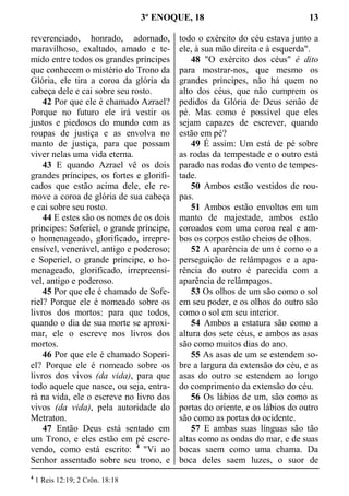 3º ENOQUE, 18 13
reverenciado, honrado, adornado,
maravilhoso, exaltado, amado e te-
mido entre todos os grandes príncipes
que conhecem o mistério do Trono da
Glória, ele tira a coroa da glória da
cabeça dele e cai sobre seu rosto.
42 Por que ele é chamado Azrael?
Porque no futuro ele irá vestir os
justos e piedosos do mundo com as
roupas de justiça e as envolva no
manto de justiça, para que possam
viver nelas uma vida eterna.
43 E quando Azrael vê os dois
grandes príncipes, os fortes e glorifi-
cados que estão acima dele, ele re-
move a coroa de glória de sua cabeça
e cai sobre seu rosto.
44 E estes são os nomes de os dois
príncipes: Soferiel, o grande príncipe,
o homenageado, glorificado, irrepre-
ensível, venerável, antigo e poderoso;
e Soperiel, o grande príncipe, o ho-
menageado, glorificado, irrepreensí-
vel, antigo e poderoso.
45 Por que ele é chamado de Sofe-
riel? Porque ele é nomeado sobre os
livros dos mortos: para que todos,
quando o dia de sua morte se aproxi-
mar, ele o escreve nos livros dos
mortos.
46 Por que ele é chamado Soperi-
el? Porque ele é nomeado sobre os
livros dos vivos (da vida), para que
todo aquele que nasce, ou seja, entra-
rá na vida, ele o escreve no livro dos
vivos (da vida), pela autoridade do
Metraton.
47 Então Deus está sentado em
um Trono, e eles estão em pé escre-
vendo, como está escrito: 4
"Vi ao
Senhor assentado sobre seu trono, e
todo o exército do céu estava junto a
ele, à sua mão direita e à esquerda".
48 "O exército dos céus" é dito
para mostrar-nos, que mesmo os
grandes príncipes, não há quem no
alto dos céus, que não cumprem os
pedidos da Glória de Deus senão de
pé. Mas como é possível que eles
sejam capazes de escrever, quando
estão em pé?
49 É assim: Um está de pé sobre
as rodas da tempestade e o outro está
parado nas rodas do vento de tempes-
tade.
50 Ambos estão vestidos de rou-
pas.
51 Ambos estão envoltos em um
manto de majestade, ambos estão
coroados com uma coroa real e am-
bos os corpos estão cheios de olhos.
52 A aparência de um é como o a
perseguição de relâmpagos e a apa-
rência do outro é parecida com a
aparência de relâmpagos.
53 Os olhos de um são como o sol
em seu poder, e os olhos do outro são
como o sol em seu interior.
54 Ambos a estatura são como a
altura dos sete céus, e ambos as asas
são como muitos dias do ano.
55 As asas de um se estendem so-
bre a largura da extensão do céu, e as
asas do outro se estendem ao longo
do comprimento da extensão do céu.
56 Os lábios de um, são como as
portas do oriente, e os lábios do outro
são como as portas do ocidente.
57 E ambas suas línguas são tão
altas como as ondas do mar, e de suas
bocas saem como uma chama. Da
boca deles saem luzes, o suor de
4
1 Reis 12:19; 2 Crôn. 18:18
 