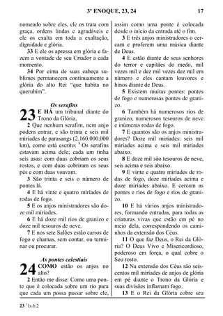 3º ENOQUE, 23, 24 17
nomeado sobre eles, ele os trata com
graça, ordens lindas e agradáveis e
ele os exalta em toda a exaltação,
dignidade e glória.
33 E ele os apressa em glória e fa-
zem a vontade de seu Criador a cada
momento.
34 Por cima de suas cabeça su-
blimes permanecem continuamente a
glória do alto Rei “que habita no
querubim”.
Os serafins
E HÁ um tribunal diante do
Trono da Glória,
2 Que nenhum serafim, nem anjo
podem entrar, e são trinta e seis mil
miríades de parasangs (2.160.000.000
km), como está escrito: 1
Os serafins
estavam acima dele; cada um tinha
seis asas: com duas cobriam os seus
rostos, e com duas cobriram os seus
pés e com duas voavam.
3 São trinta e seis o número de
pontes lá.
4 E há vinte e quatro miríades de
rodas de fogo.
5 E os anjos ministradores são do-
ze mil miríades.
6 E há doze mil rios de granizo e
doze mil tesouros de neve.
7 E nos sete Salões estão carros de
fogo e chamas, sem contar, ou termi-
nar ou procurar.
As pontes celestiais
COMO estão os anjos no
alto?
2 Então me disse: Como uma pon-
te que é colocada sobre um rio para
que cada um possa passar sobre ele,
assim como uma ponte é colocada
desde o início da entrada até o fim.
3 E três anjos ministradores o cer-
cam e proferem uma música diante
de Deus.
4 E estão diante de seus senhores
do terror e capitães do medo, mil
vezes mil e dez mil vezes dez mil em
número e eles cantam louvores e
hinos diante de Deus.
5 Existem muitas pontes: pontes
de fogo e numerosas pontes de grani-
zo.
6 Também há numerosos rios de
granizo, numerosos tesouros de neve
e inúmeras rodas de fogo.
7 E quantos são os anjos ministra-
dores? Doze mil miríades: seis mil
miríades acima e seis mil miríades
abaixo.
8 E doze mil são tesouros de neve,
seis acima e seis abaixo.
9 E vinte e quatro miríades de ro-
das de fogo, doze miríades acima e
doze miríades abaixo. E cercam as
pontes e rios de fogo e rios de grani-
zo.
10 E há vários anjos ministrado-
res, formando entradas, para todas as
criaturas vivas que estão em pé no
meio dela, correspondendo os cami-
nhos da extensão dos Céus.
11 O que faz Deus, o Rei da Gló-
ria? O Deus Vivo e Misericordioso,
poderoso em força, o qual cobre o
Seu rosto.
12 Na extensão dos Céus são seis-
centos mil miríades de anjos de glória
em pé diante o Trono da Glória e
suas divisões inflamam fogo.
13 E o Rei da Glória cobre seu
23 1
Is.6:2
23
24
 