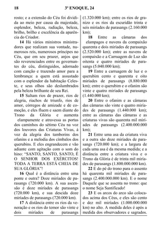 18 3º ENOQUE, 24
rosto; e a extensão do Céu foi dividi-
da ao meio por causa da majestade,
esplendor, beleza, radiação, beleza,
brilho, brilho e excelência da aparên-
cia do Criador.
14 Há vários ministros ministra-
dores que realizam sua vontade, nu-
merosos reis, numerosos príncipes no
Céu, que em seu prazer, anjos que
são reverenciados entre os governan-
tes do céu, distinguidos, adornado
com canção e trazendo amor para a
lembrança: a quem está assustado
com o esplendor da habitação Celes-
te, e seus olhos são deslumbrados
pela beleza brilhante de seu Rei.
15 Saltam rios de prazer, rios de
alegria, riachos de triunfo, rios de
amor, córregos de amizade e de co-
moção, e eles fluem e saem diante do
Trono da Glória e aumenta
  elampamente e atravessa as portas
dos caminhos do sétimo Céu na voz
dos louvores das Criaturas Vivas, à
voz da alegria dos tamborins dos
ofanins e a melodia dos címbalos dos
querubins. E eles engrandecem e vão
adiante com agitação com o som do
hino: “SANTO, SANTO, SANTO, É
O SENHOR DOS EXÉRCITOS!
TODA A TERRA ESTÁ CHEIA DE
SUA GLÓRIA”!
16 Qual é a distância entre uma
ponte e outra? Doze miríades de pa-
rasangs (720.000 km). A sua ascen-
são é doze miríades de parasangs
(720.000 km), e sua descida doze
miríades de parasangs (720.000 km).
17 A distância entre os rios da ve-
neração e os rios do temor são vinte e
dois miríades de parasangs
(1.320.000 km); entre os rios de gra-
nizo e os rios da escuridão trinta e
seis miríades de parasangs (2.160.000
km);
18 Entre as câmaras dos
  elampagos e nuvens da compaixão
quarenta e dois miríades de parasangs
(2.520.000 km); entre as nuvens de
compaixão e a Carruagem de Luz são
oitenta e quatro miríades de para-
sangs (5.040.000 km);
19 Entre a carruagem de luz e o
querubim cento e quarenta e oito
miríades de parasangs (8.880.000
km); entre o querubim e o ofanim são
vinte e quatro miríades de parasangs
(1.440.000 km);
20 Entre o ofanim e as câmaras
das câmaras são vinte e quatro miría-
des de parasangs (1.440.000 km);
entre as câmaras das câmaras e as
criaturas vivas são quarenta mil mirí-
ades de parasangs (2.400.000.000
km);
21 Entre uma asa da criatura viva
e a outra são doze miríades de para-
sangs (720.000 km); e a largura de
cada uma asa é da mesma medida; e a
distância entre a criatura viva e o
Trono da Glória é de trinta mil miría-
des de parasangs (1.800.000.000 km).
22 E do pé do trono para o assento
há quarenta mil miríades de para-
sangs (2.400.000.000 km). E o nome
Daquele que se assenta no trono: que
o nome Seja Santificado!
23 E os arcos do arco são coloca-
dos acima dos Céus, e eles são cento
e dez mil miríades (1.000.000.000
km) no alto. A medida deles é após a
medida dos observadores e sagrados.
 