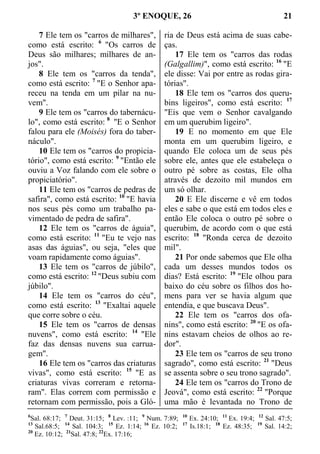 3º ENOQUE, 26 21
7 Ele tem os "carros de milhares",
como está escrito: 6
"Os carros de
Deus são milhares; milhares de an-
jos".
8 Ele tem os "carros da tenda",
como está escrito: 7
"E o Senhor apa-
receu na tenda em um pilar na nu-
vem".
9 Ele tem os "carros do tabernácu-
lo", como está escrito: 8
"E o Senhor
falou para ele (Moisés) fora do taber-
náculo".
10 Ele tem os "carros do propicia-
tório", como está escrito: 9
"Então ele
ouviu a Voz falando com ele sobre o
propiciatório".
11 Ele tem os "carros de pedras de
safira", como está escrito: 10
"E havia
nos seus pés como um trabalho pa-
vimentado de pedra de safira".
12 Ele tem os "carros de águia",
como está escrito: 11
"Eu te vejo nas
asas das águias", ou seja, "eles que
voam rapidamente como águias".
13 Ele tem os "carros de júbilo",
como está escrito: 12
"Deus subiu com
júbilo".
14 Ele tem os "carros do céu",
como está escrito: 13
"Exaltai aquele
que corre sobre o céu.
15 Ele tem os "carros de densas
nuvens", como está escrito: 14
"Ele
faz das densas nuvens sua carrua-
gem".
16 Ele tem os "carros das criaturas
vivas", como está escrito: 15
"E as
criaturas vivas correram e retorna-
ram". Elas correm com permissão e
retornam com permissão, pois a Gló-
ria de Deus está acima de suas cabe-
ças.
17 Ele tem os "carros das rodas
(Galgallim)", como está escrito: 16
"E
ele disse: Vai por entre as rodas gira-
tórias".
18 Ele tem os "carros dos queru-
bins ligeiros", como está escrito: 17
"Eis que vem o Senhor cavalgando
em um querubim ligeiro".
19 E no momento em que Ele
monta em um querubim ligeiro, e
quando Ele coloca um de seus pés
sobre ele, antes que ele estabeleça o
outro pé sobre as costas, Ele olha
através de dezoito mil mundos em
um só olhar.
20 E Ele discerne e vê em todos
eles e sabe o que está em todos eles e
então Ele coloca o outro pé sobre o
querubim, de acordo com o que está
escrito: 18
"Ronda cerca de dezoito
mil".
21 Por onde sabemos que Ele olha
cada um desses mundos todos os
dias? Está escrito: 19
"Ele olhou para
baixo do céu sobre os filhos dos ho-
mens para ver se havia algum que
entendia, e que buscava Deus".
22 Ele tem os "carros dos ofa-
nins", como está escrito: 20
"E os ofa-
nins estavam cheios de olhos ao re-
dor".
23 Ele tem os "carros de seu trono
sagrado", como está escrito: 21
"Deus
se assenta sobre o seu trono sagrado".
24 Ele tem os "carros do Trono de
Jeová", como está escrito: 22
"Porque
uma mão é levantada no Trono de
6
Sal. 68:17; 7
Deut. 31:15; 8
Lev. :11; 9
Num. 7:89; 10
Ex. 24:10; 11
Ex. 19:4; 12
Sal. 47:5;
13
Sal.68:5; 14
Sal. 104:3; 15
Ez. 1:14; 16
Ez. 10:2; 17
Is.18:1; 18
Ez. 48:35; 19
Sal. 14:2;
20
Ez. 10:12; 21
Sal. 47:8; 22
Ex. 17:16;
 