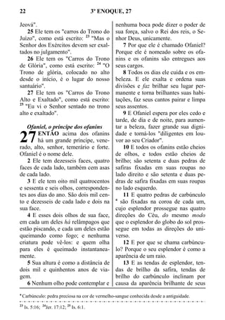 22 3º ENOQUE, 27
Jeová".
25 Ele tem os "carros do Trono do
Juízo", como está escrito: 23
"Mas o
Senhor dos Exércitos devem ser exal-
tados no julgamento".
26 Ele tem os "Carros do Trono
de Glória", como está escrito: 24
"O
Trono de glória, colocado no alto
desde o início, é o lugar do nosso
santuário".
27 Ele tem os "Carros do Trono
Alto e Exaltado", como está escrito:
25
"Eu vi o Senhor sentado no trono
alto e exaltado".
Ofaniel, o príncipe dos ofanins
ENTÃO acima dos ofanins
há um grande príncipe, vene-
rado, alto, senhor, temerário e forte.
Ofaniel é o nome dele.
2 Ele tem dezesseis faces, quatro
faces de cada lado, também cem asas
de cada lado.
3 E ele tem oito mil quatrocentos
e sessenta e seis olhos, corresponden-
tes aos dias do ano. São dois mil cen-
to e dezesseis de cada lado e dois na
sua face.
4 E esses dois olhos de sua face,
em cada um deles há relâmpagos que
estão piscando, e cada um deles estão
queimando como fogo; e nenhuma
criatura pode vê-los: e quem olha
para eles é queimado instantanea-
mente.
5 Sua altura é como a distância de
dois mil e quinhentos anos de via-
gem.
6 Nenhum olho pode contemplar e
nenhuma boca pode dizer o poder de
sua força, salvo o Rei dos reis, o Se-
nhor Deus, unicamente.
7 Por que ele é chamado Ofaniel?
Porque ele é nomeado sobre os ofa-
nins e os ofanins são entregues aos
seus cargos.
8 Todos os dias ele cuida e os em-
beleza. E ele exalta e ordena suas
divisões e faz brilhar seu lugar per-
manente e torna brilhantes suas habi-
tações, faz seus cantos pairar e limpa
seus assentos.
9 E Ofaniel espera por eles cedo e
tarde, de dia e de noite, para aumen-
tar a beleza, fazer grande sua digni-
dade e torná-los "diligentes em lou-
vor ao seu Criador".
10 E todos os ofanins estão cheios
de olhos, e todos estão cheios de
brilho; são setenta e duas pedras de
safiras fixadas em suas roupas no
lado direito e são setenta e duas pe-
dras de safira fixadas em suas roupas
no lado esquerdo.
11 E quatro pedras de carbúnculo
a
são fixadas na coroa de cada um,
cujo esplendor prossegue nas quatro
direções do Céu, do mesmo modo
que o esplendor do globo do sol pros-
segue em todas as direções do uni-
verso.
12 E por que se chama carbúncu-
lo? Porque o seu esplendor é como a
aparência de um raio.
13 E as tendas de esplendor, ten-
das de brilho da safira, tendas de
brilho do carbúnculo inclinam por
causa da aparência brilhante de seus
a
Carbúnculo: pedra preciosa na cor de vermelho-sangue conhecida desde a antiguidade.
23
Is. 5:16; 24
Jer. 17:12; 25
Is. 6:1.
27
 