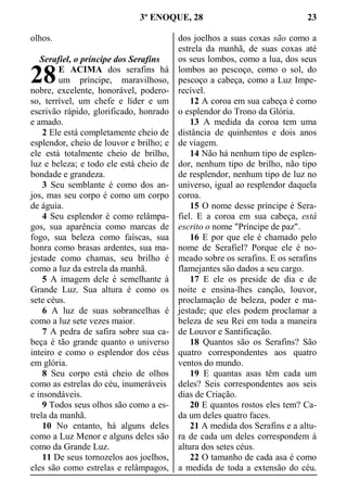 3º ENOQUE, 28 23
olhos.
Serafiel, o príncipe dos Serafins
E ACIMA dos serafins há
um príncipe, maravilhoso,
nobre, excelente, honorável, podero-
so, terrível, um chefe e líder e um
escrivão rápido, glorificado, honrado
e amado.
2 Ele está completamente cheio de
esplendor, cheio de louvor e brilho; e
ele está totalmente cheio de brilho,
luz e beleza; e todo ele está cheio de
bondade e grandeza.
3 Seu semblante é como dos an-
jos, mas seu corpo é como um corpo
de águia.
4 Seu esplendor é como relâmpa-
gos, sua aparência como marcas de
fogo, sua beleza como faíscas, sua
honra como brasas ardentes, sua ma-
jestade como chamas, seu brilho é
como a luz da estrela da manhã.
5 A imagem dele é semelhante à
Grande Luz. Sua altura é como os
sete céus.
6 A luz de suas sobrancelhas é
como a luz sete vezes maior.
7 A pedra de safira sobre sua ca-
beça é tão grande quanto o universo
inteiro e como o esplendor dos céus
em glória.
8 Seu corpo está cheio de olhos
como as estrelas do céu, inumeráveis
e insondáveis.
9 Todos seus olhos são como a es-
trela da manhã.
10 No entanto, há alguns deles
como a Luz Menor e alguns deles são
como da Grande Luz.
11 De seus tornozelos aos joelhos,
eles são como estrelas e relâmpagos,
dos joelhos a suas coxas são como a
estrela da manhã, de suas coxas até
os seus lombos, como a lua, dos seus
lombos ao pescoço, como o sol, do
pescoço a cabeça, como a Luz Impe-
recível.
12 A coroa em sua cabeça é como
o esplendor do Trono da Glória.
13 A medida da coroa tem uma
distância de quinhentos e dois anos
de viagem.
14 Não há nenhum tipo de esplen-
dor, nenhum tipo de brilho, não tipo
de resplendor, nenhum tipo de luz no
universo, igual ao resplendor daquela
coroa.
15 O nome desse príncipe é Sera-
fiel. E a coroa em sua cabeça, está
escrito o nome "Príncipe de paz".
16 E por que ele é chamado pelo
nome de Serafiel? Porque ele é no-
meado sobre os serafins. E os serafins
flamejantes são dados a seu cargo.
17 E ele os preside de dia e de
noite e ensina-lhes canção, louvor,
proclamação de beleza, poder e ma-
jestade; que eles podem proclamar a
beleza de seu Rei em toda a maneira
de Louvor e Santificação.
18 Quantos são os Serafins? São
quatro correspondentes aos quatro
ventos do mundo.
19 E quantas asas têm cada um
deles? Seis correspondentes aos seis
dias de Criação.
20 E quantos rostos eles tem? Ca-
da um deles quatro faces.
21 A medida dos Serafins e a altu-
ra de cada um deles correspondem à
altura dos setes céus.
22 O tamanho de cada asa é como
a medida de toda a extensão do céu.
28
 