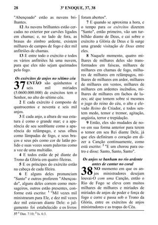 28 3º ENOQUE, 37, 38
"Abençoado" estão as nuvens bri-
lhantes.
12 As nuvens brilhantes estão cer-
cadas no exterior por carvões ligados
em chamas; e, no lado de fora, as
brasas do zimbro ardente, existem
milhares de campos de fogo e dez mil
anfitriões de chamas.
13 E entre todo o exército e todos
os vários anfitriões há uma nuvem,
para que eles não sejam queimados
pelo fogo.
Os exércitos de anjos no sétimo céu
ENTÃO são quinhentos e
seis mil miríades
(5.0600.000.000) de exércitos tem o
Senhor, no alto do sétimo céu.
2 E cada exército é composto de
quatrocentos e noventa e seis mil
anjos.
3 E cada anjo, a altura de sua esta-
tura é como o grande mar; e a apa-
rência de seu semblante como a apa-
rência do relâmpago, e seus olhos
como lâmpadas de fogo, e seus bra-
ços e seus pés como cor de latão po-
lido e suas vozes soam palavras como
a voz de uma multidão.
4 E todos estão de pé diante do
Trono da Glória em quatro fileiras.
5 E os príncipes do exército estão
na cabeça de cada fileira.
6 E alguns deles pronunciam
"Santo" e outros proferem "Abençoa-
do", alguns deles correm como men-
sageiros, outros estão presentes, con-
forme está escrito: 1
"Mil vezes mil
ministraram para Ele, e dez mil vezes
dez mil estavam diante Dele: o jul-
gamento foi estabelecido e os livros
foram abertos".
7 E quando se aproxima a hora, e
o tempo para os exércitos dizerem
"Santo", então primeiro, vão um tur-
bilhão diante de Deus, e cai sobre o
exército a Glória de Deus e lá surge
uma grande visitação de Deus entre
eles.
8 Naquele momento, quatro mi-
lhares de milhares deles são trans-
formados em faíscas, milhares de
milhares em chamas de fogo, milha-
res de milhares em relâmpagos, mi-
lhares de milhares em ardor, milhares
de milhares em ventos, milhares de
milhares em ardentes incêndios, mi-
lhares de milhares em fachos de lu-
zes; até que tomem sobre si mesmos
o jugo do reino do céu, o alto e ele-
vado Reino do Criador, e todos sen-
tem medo, temor e tremor, agitação,
angústia, terror e trepidação.
9 Então, eles são mudados de no-
vo em sua forma anterior para terem
o temor em seu Rei diante Dele, já
que eles definiram o coração em di-
zer a Canção continuamente, como
está escrito: 2
"E um chorou para ou-
tro e disse: Santo, Santo, Santo".
Os anjos se banham no rio ardente
antes de cantar no coral
NO momento em que os an-
jos ministradores desejam
louvai-O com uma Canção, então o
Rio de Fogo se eleva com muitos
milhares de milhares e miríades de
miríades de anjos de poder e força de
fogo e corre e passa sob o Trono da
Glória, entre os exércitos de anjos
ministradores e as tropas do Céu.
37 1
Dan. 7:10; 2
Is. 6:3.
37
38
 
