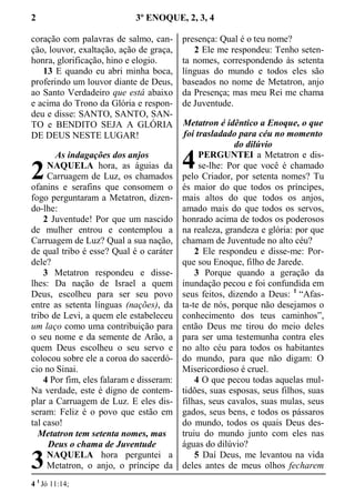 2 3º ENOQUE, 2, 3, 4
coração com palavras de salmo, can-
ção, louvor, exaltação, ação de graça,
honra, glorificação, hino e elogio.
13 E quando eu abri minha boca,
proferindo um louvor diante de Deus,
ao Santo Verdadeiro que está abaixo
e acima do Trono da Glória e respon-
deu e disse: SANTO, SANTO, SAN-
TO e BENDITO SEJA A GLÓRIA
DE DEUS NESTE LUGAR!
As indagações dos anjos
NAQUELA hora, as águias da
Carruagem de Luz, os chamados
ofanins e serafins que consomem o
fogo perguntaram a Metatron, dizen-
do-lhe:
2 Juventude! Por que um nascido
de mulher entrou e contemplou a
Carruagem de Luz? Qual a sua nação,
de qual tribo é esse? Qual é o caráter
dele?
3 Metatron respondeu e disse-
lhes: Da nação de Israel a quem
Deus, escolheu para ser seu povo
entre as setenta línguas (nações), da
tribo de Levi, a quem ele estabeleceu
um laço como uma contribuição para
o seu nome e da semente de Arão, a
quem Deus escolheu o seu servo e
colocou sobre ele a coroa do sacerdó-
cio no Sinai.
4 Por fim, eles falaram e disseram:
Na verdade, este é digno de contem-
plar a Carruagem de Luz. E eles dis-
seram: Feliz é o povo que estão em
tal caso!
Metatron tem setenta nomes, mas
Deus o chama de Juventude
NAQUELA hora perguntei a
Metatron, o anjo, o príncipe da
presença: Qual é o teu nome?
2 Ele me respondeu: Tenho seten-
ta nomes, correspondendo às setenta
línguas do mundo e todos eles são
baseados no nome de Metatron, anjo
da Presença; mas meu Rei me chama
de Juventude.
Metatron é idêntico a Enoque, o que
foi trasladado para céu no momento
do dilúvio
PERGUNTEI a Metatron e dis-
se-lhe: Por que você é chamado
pelo Criador, por setenta nomes? Tu
és maior do que todos os príncipes,
mais altos do que todos os anjos,
amado mais do que todos os servos,
honrado acima de todos os poderosos
na realeza, grandeza e glória: por que
chamam de Juventude no alto céu?
2 Ele respondeu e disse-me: Por-
que sou Enoque, filho de Jarede.
3 Porque quando a geração da
inundação pecou e foi confundida em
seus feitos, dizendo a Deus: 1
“Afas-
ta-te de nós, porque não desejamos o
conhecimento dos teus caminhos”,
então Deus me tirou do meio deles
para ser uma testemunha contra eles
no alto céu para todos os habitantes
do mundo, para que não digam: O
Misericordioso é cruel.
4 O que pecou todas aquelas mul-
tidões, suas esposas, seus filhos, suas
filhas, seus cavalos, suas mulas, seus
gados, seus bens, e todos os pássaros
do mundo, todos os quais Deus des-
truiu do mundo junto com eles nas
águas do dilúvio?
5 Daí Deus, me levantou na vida
deles antes de meus olhos fecharem
4 1
Jó 11:14;
2
3
4
 