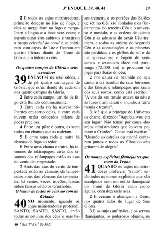 3º ENOQUE, 39, 40, 41 29
2 E todos os anjos ministradores,
primeiro descem no Rio de Fogo, e
eles se mergulham no fogo e mergu-
lham a língua e a boca sete vezes; e
depois disso eles subiram e vestiram
a roupa celestial do coral e se cobri-
ram com capas de Luz e ficaram em
quatro fileiras diante do Trono da
Glória, em todos os céus.
Os quatro campos da Glória e seus
arredores
ENTÃO vi os sete salões, e
de pé quatro carruagens de
Glória, que estão diante de cada um
dos quatro campos da Glória.
2 Entre cada campo, um rio de fo-
go está fluindo continuamente.
3 Entre cada rio há nuvens bri-
lhantes em torno delas, e entre cada
nuvem estão colocados pilares de
pedra preciosa.
4 Entre um pilar e outro, existem
rodas em chamas que as rodeiam.
5 E entre uma roda e outra há
chamas de fogo ao redor.
6 Entre uma chama e outra, há te-
souros de relâmpagos; atrás dos te-
souros dos relâmpagos estão as asas
do vento de tempestade.
7 Atrás das asas do vento de tem-
pestade estão as câmaras da tempes-
tade; atrás das câmaras da tempesta-
de, há ventos, vozes, trovões, faíscas
sobre faíscas estão os terremotos.
O temor de todos os céus ao som do
Criador
NO momento, quando os
anjos ministradores proferem:
SANTO, SANTO, SANTO, então
todas as colunas dos céus e suas ba-
ses tremem, e os portões dos Salões
de sétimo Céu são abalados e os fun-
damentos do terceiro Céu e o univer-
so é movido, e as ordens de quinto
Céu e as câmaras de sexto Céu tre-
mem, e todas as ordens do segundo
Céu e as constelações e os planetas
são perdidas, e os globos do sol e da
lua apressam-se e fogem de seus
cursos e executam doze mil para-
sangs (72.000 km) e procuram se
jogar para baixo do céu;
2 Por causa da bramido de seu
canto, e do barulho de seus louvores
e das faíscas e relâmpagos que saem
dos seus rostos; como está escrito: 1
"A voz do seu trovão estava no céu e
as luzes iluminaram o mundo, a terra
tremia e tremia".
3 Até que o príncipe do Universo
os chame, dizendo: "Aquietai-vos em
seu lugar! Não temas por causa dos
anjos ministradores que louvam pe-
rante o Criador". Como está escrito: 2
"Quando as estrelas da manhã canta-
ram juntos e todos os filhos do céu
gritaram de alegria".
Os nomes explícitos flamejantes que
voam do Trono
QUANDO os anjos ministra-
dores proferem "Santo", en-
tão todos os nomes explícitos que são
esculpidos com um estilo flamejante
no Trono da Glória voam como
águias, com dezesseis asas.
2 E cercam e alcançam a Deus,
nos quatro lados do lugar de Sua
Glória.
3 E os anjos anfitriões, e os servos
flamejantes, os poderosos ofanins, os
40 1
Sal. 77:18; 2
Jó 38:7;
39
40
41
 