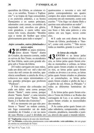 30 3º ENOQUE, 42, 43
querubins da Glória, as criaturas vi-
vas, e os serafins, Tronos e Taphsa-
rim a
e as tropas de fogo consumidor,
e os exércitos ardentes, e as hostes
flamejantes e os santos príncipes,
adornados com coroas, revestidos de
majestade real, envoltos em glória,
com grandeza, e caem sobre seus
rostos três vezes, dizendo: “Bendito
seja o nome do Senhor que reina
gloriosamente para todo o sempre”.
Anjos coroados, outros fulminados e
novos anjos
QUANDO os anjos ministra-
dores dizem “Santo” diante
do Criador, da maneira correta, então
os servos de Seu Trono, os atendentes
de Sua Glória, saem com grande ale-
gria sob o Trono da Glória.
2 E todos carregam em suas mãos,
cada um deles mil vez mil e dez mil
vezes dez mil coroas de estrelas, apa-
rência semelhante a estrela da Alva, e
coloca-os nos anjos ministradores e
nos grandes príncipes que proferem
“Piedosos”.
3 Três coroas são colocadas em
cada um deles: uma coroa porque
dizem “Santo”, outra coroa, porque
dizem “Santo, Santo”, e uma terceira
coroa porque dizem “Santo, Santo,
Santo, é o Senhor dos Exércitos”.
4 E no momento em que não pro-
ferem o “Santo” na ordem correta,
um fogo consumidor sai do dedo
mindinho do Criador, e cai no meio
de suas fileiras a qual é dividida em
quatrocentos e noventa e seis mil
partes correspondentes aos quatro
campos dos anjos ministradores, e os
consome em um momento, como está
escrito: 1
“Um fogo vai diante Dele e
queima seus adversários ao redor”.
5 Depois disso, o Criador, abre
sua boca e fala uma palavra e cria
outros em seu lugar, novos como
eles.
6 E cada um está diante de Seu
Trono de Glória, proferindo o “San-
to”, como está escrito: 2
“São novos
todas as manhãs, grande é a sua fé”.
As letras da criação
ENTÃO vi as letras pelas
quais foram criados o céu e o
céu, as letras pelas quais foram cria-
das as montanhas e colinas, as letras
pelas quais foram criados os mares e
os rios, as letras pelas quais foram
criadas as árvores e as ervas, as letras
pelas quais foram criados os planetas
e as constelações, as letras pelas
quais foram criados o globo da lua e
o globo do sol, Orion, as Plêiades a
e
todas as diferentes luminárias do
Céu.
2 As letras pelas quais foram cria-
dos o Trono da Glória e as Rodas das
carruagens de Luz, e as cartas pelas
quais foram criadas as necessidades
dos mundos,
3 As cartas pelas quais foram cri-
adas sabedoria, compreensão, conhe-
cimento, prudência, mansidão e justi-
ça, através das quais o mundo inteiro
41 a
Taphsarim categoria de anjo não identificada.
43 a
As Plêiades, conhecidas popularmente como sete-estrelo e sete-cabrinhas, são um grupo
de estrelas na constelação do Touro.
42 1
Sal. 97:3; 2
Lam. 3:23;
42
43
 
