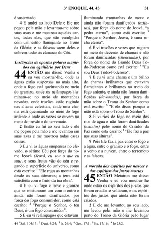 3º ENOQUE, 44, 45 31
é sustentado.
4 E andei ao lado Dele e Ele me
pegou pela mão e levantou-me sobre
suas asas e me mostrou aquelas car-
tas, todas elas, que são esculpidas
com um estilo flamejante no Trono
da Glória; e as faíscas saem deles e
cobrem todas as câmaras do Céu.
Instâncias de opostos polares manti-
dos em equilíbrio por Deus
ENTÃO me disse: Venha e
eu vou mostrar-lhe, onde as
águas estão suspensas no mais alto,
onde o fogo está queimando no meio
do granizo, onde os relâmpagos ilu-
minam-se no meio de montanhas
nevadas, onde trovões estão rugindo
nas alturas celestiais, onde uma cha-
ma está queimando no meio do fogo
ardente e onde as vozes se ouvem no
meio do trovão e do terremoto.
2 Então eu fui ao seu lado e ele
me pegou pela mão e me levantou em
suas asas e me mostrou todas essas
coisas.
3 Eu vi as águas suspensas no ele-
vado, o sétimo Céu por força do no-
me Jeová (Jeová, eu sou o que eu
sou), e seus frutos vão do céu e re-
gando o superfície do universo, como
está escrito: 1
"Ele rega as montanhas
desde as suas câmaras; a terra está
satisfeita com o fruto da tua obra".
4 E eu vi fogo e neve e granizo
que se misturaram um com o outro e
ainda não foram danificados, por
força do fogo consumidor, como está
escrito: 2
"Porque o Senhor, o teu
Deus, é um fogo consumidor".
5 E eu vi relâmpagos que estavam
iluminando montanhas de neve e
ainda não foram danificados (extin-
tos), por força do nome de Jeová, “a
pedra eterna”, como está escrito: 3
"Porque o Senhor, Jeová, é uma ro-
cha eterna".
6 E vi trovões e vozes que rugiam
no meio de dezenas de chamas e não
foram danificadas (silenciadas), por
força do nome do Grande Deus To-
do-Poderoso como está escrito: 4
"Eu
sou Deus Todo-Poderoso".
7 E eu vi uma chama e um brilho
de chamas brilhantes que estavam
flamejantes e brilhantes no meio do
fogo ardente, e ainda não foram dani-
ficadas (devoradas), por força da
mão sobre o Trono do Senhor como
está escrito: 5
"E ele disse: porque a
mão está sobre o Trono do Senhor".
8 E vi rios de fogo no meio dos
rios de água e não foram danificados
(extintos) pelo nome do Criador da
Paz como está escrito: 6
"Ele faz a paz
nas suas alturas".
9 Pois Ele faz a paz entre o fogo e
a água, entre o granizo e o fogo, entre
o vento e a nuvem, entre o terremoto
e as faíscas.
A morada dos espíritos por nascer e
dos espíritos dos justos mortos
ENTÃO Metatron me disse:
Venha e eu vou mostrar-lhe
onde estão os espíritos dos justos que
foram criados e voltaram, e os espíri-
tos dos justos que ainda não foram
criados.
2 E ele me levantou ao seu lado,
me levou pela mão e me levantou
perto do Trono da Glória pelo lugar
44 1
Sal. 104:13; 2
Deut. 4:24; 3
Is. 26:4; 4
Gen. 17:1; 5
Ex. 17:16; 6
Jó 25:2.
44
45
 