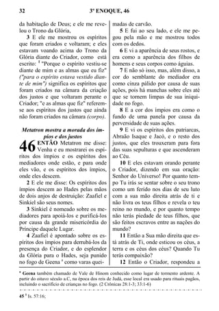 32 3º ENOQUE, 46
da habitação de Deus; e ele me reve-
lou o Trono da Glória,
3 E ele me mostrou os espíritos
que foram criados e voltaram; e eles
estavam voando acima do Trono da
Glória diante do Criador, como está
escrito: 1
"Porque o espírito vestiu-se
diante de mim e as almas que eu fiz"
("para o espírito estava vestido dian-
te de mim") significa os espíritos que
foram criados na câmara da criação
dos justos e que voltaram perante o
Criador; "e as almas que fiz" referem-
se aos espíritos dos justos que ainda
não foram criados na câmara (corpo).
Metatron mostra a morada dos ím-
pios e dos justos
ENTÃO Metatron me disse:
Venha e eu mostrarei os espí-
ritos dos ímpios e os espíritos dos
mediadores onde estão, e para onde
eles vão, e os espíritos dos ímpios,
onde eles descem.
2 E ele me disse: Os espíritos dos
ímpios descem ao Hades pelas mãos
de dois anjos de destruição: Zaafiel e
Sinkiel são seus nomes.
3 Sinkiel é nomeado sobre os me-
diadores para apoiá-los e purificá-los
por causa da grande misericórdia do
Príncipe daquele Lugar.
4 Zaafiel é apontado sobre os es-
píritos dos ímpios para derrubá-los da
presença do Criador, e do esplendor
da Glória para o Hades, seja punido
no fogo de Geena a
como varas quei-
madas de carvão.
5 E fui ao seu lado, e ele me pe-
gou pela mão e me mostrou todos
com os dedos.
6 E vi a aparência de seus rostos, e
era como a aparência dos filhos de
homens e seus corpos como águias.
7 E não só isso, mas, além disso, a
cor do semblante do mediador era
como cinza pálido por causa de suas
ações, pois há manchas sobre eles até
que se tornem limpas de sua iniqui-
dade no fogo.
8 E a cor dos ímpios era como o
fundo de uma panela por causa da
perversidade de suas ações.
9 E vi os espíritos dos patriarcas,
Abraão Isaque e Jacó, e o resto dos
justos, que eles trouxeram para fora
das suas sepulturas e que ascenderam
ao Céu.
10 E eles estavam orando perante
o Criador, dizendo em sua oração:
Senhor do Universo! Por quanto tem-
po Tu irás se sentar sobre o seu trono
como um ferido nos dias de seu luto
com a sua mão direita atrás de ti e
não livra os teus filhos e revela o teu
reino no mundo, e por quanto tempo
não terás piedade de teus filhos, que
são feitos escravos entre as nações do
mundo?
11 Então a Sua mão direita que es-
tá atrás de Ti, onde esticou os céus, a
terra e os céus dos céus? Quando Tu
terás compaixão?
12 Então o Criador, respondeu a
a
Geena também chamado de Vale de Hinom conhecido como lugar de tormento ardente. A
partir do oitavo século a.C, na época dos reis de Judá, esse local era usado para rituais pagãos,
incluindo o sacrifício de crianças no fogo. (2 Crônicas 28:1-3; 33:1-6)
45 1
Is. 57:16;
46
 