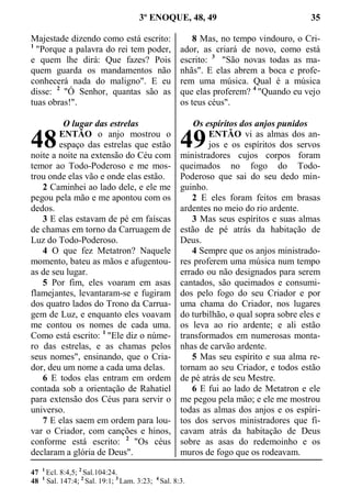 3º ENOQUE, 48, 49 35
Majestade dizendo como está escrito:
1
"Porque a palavra do rei tem poder,
e quem lhe dirá: Que fazes? Pois
quem guarda os mandamentos não
conhecerá nada do maligno". E eu
disse: 2
"Ó Senhor, quantas são as
tuas obras!".
O lugar das estrelas
ENTÃO o anjo mostrou o
espaço das estrelas que estão
noite a noite na extensão do Céu com
temor ao Todo-Poderoso e me mos-
trou onde elas vão e onde elas estão.
2 Caminhei ao lado dele, e ele me
pegou pela mão e me apontou com os
dedos.
3 E elas estavam de pé em faíscas
de chamas em torno da Carruagem de
Luz do Todo-Poderoso.
4 O que fez Metatron? Naquele
momento, bateu as mãos e afugentou-
as de seu lugar.
5 Por fim, eles voaram em asas
flamejantes, levantaram-se e fugiram
dos quatro lados do Trono da Carrua-
gem de Luz, e enquanto eles voavam
me contou os nomes de cada uma.
Como está escrito: 1
"Ele diz o núme-
ro das estrelas, e as chamas pelos
seus nomes", ensinando, que o Cria-
dor, deu um nome a cada uma delas.
6 E todos elas entram em ordem
contada sob a orientação de Rahatiel
para extensão dos Céus para servir o
universo.
7 E elas saem em ordem para lou-
var o Criador, com canções e hinos,
conforme está escrito: 2
"Os céus
declaram a glória de Deus".
8 Mas, no tempo vindouro, o Cri-
ador, as criará de novo, como está
escrito: 3
"São novas todas as ma-
nhãs". E elas abrem a boca e profe-
rem uma música. Qual é a música
que elas proferem? 4
"Quando eu vejo
os teus céus".
Os espíritos dos anjos punidos
ENTÃO vi as almas dos an-
jos e os espíritos dos servos
ministradores cujos corpos foram
queimados no fogo do Todo-
Poderoso que sai do seu dedo min-
guinho.
2 E eles foram feitos em brasas
ardentes no meio do rio ardente.
3 Mas seus espíritos e suas almas
estão de pé atrás da habitação de
Deus.
4 Sempre que os anjos ministrado-
res proferem uma música num tempo
errado ou não designados para serem
cantados, são queimados e consumi-
dos pelo fogo do seu Criador e por
uma chama do Criador, nos lugares
do turbilhão, o qual sopra sobre eles e
os leva ao rio ardente; e ali estão
transformados em numerosas monta-
nhas de carvão ardente.
5 Mas seu espírito e sua alma re-
tornam ao seu Criador, e todos estão
de pé atrás de seu Mestre.
6 E fui ao lado de Metatron e ele
me pegou pela mão; e ele me mostrou
todas as almas dos anjos e os espíri-
tos dos servos ministradores que fi-
cavam atrás da habitação de Deus
sobre as asas do redemoinho e os
muros de fogo que os rodeavam.
47 1
Ecl. 8:4,5; 2
Sal.104:24.
48 1
Sal. 147:4; 2
Sal. 19:1; 3
Lam. 3:23; 4
Sal. 8:3.
48 49
 