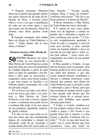36 3º ENOQUE, 50
7 Naquele momento, Metatron
abriu-me as portas das paredes dentro
das quais estavam de pé atrás da ha-
bitação de Deus, e levantei meus
olhos e vi-os, e eis que a semelhança
de cada um era como anjos e suas
asas como asas de pássaros, feitas de
chamas, suas obras queima como
fogo.
8 Naquele momento, abri minha
boca em elogio ao Todo-Poderoso e
disse: 1
"Quão ótimas são as tuas
obras, ó Senhor".
Metatron mostra a Mão Direita do
Altíssimo
ENTÃO Metatron me disse:
Venha, eu vou mostrar-lhe a
Mão Direita do Todo-Poderoso, posta
para trás Dele por causa da destruição
do Templo Sagrado; a partir do qual
todos os tipos de esplendor e luz bri-
lham e pelo qual os novecentos e
cinquenta e cinco céus foram criados;
e que nem sequer os Serafins e os
Ofanins podem contemplar até o dia
da salvação chegar.
2 E eu fui ao seu lado e ele (Meta-
tron) me levou pela mão e me mos-
trou a Mão Direita do Todo-
Poderoso, com todo o louvor, alegria
e canto: e nenhuma boca pode louvar
e nenhum olho pode vê-lo, por causa
da sua grandeza, dignidade, majesta-
de, glória e beleza.
3 E não só isso, mas todas as al-
mas dos justos que são consideradas
dignas de contemplar a alegria de
Jerusalém, estão de pé, louvando e
orando diante dele três vezes todos os
dias, dizendo: 1
"Acorde, acorde,
coloque força, ó braço do Senhor",
conforme está escrito: 2
"Ele fez o seu
braço glorioso ir à direita de Moisés".
4 Nesse momento, a Mão Direita
do Todo-Poderoso estava chorando.
5 E saíram de seus cinco dedos
cinco rios de lágrimas e caíram no
grande mar e abalaram o mundo in-
teiro, conforme está escrito: 3
"A Ter-
ra será completamente quebrada, a
Terra de toda se romperá, a terra de
toda será movida, a terra vacilará
como um homem bêbado e deve ser
movida de um lado para o outro co-
mo uma cabana ", cinco vezes cor-
respondente aos dedos da sua grande
mão direita.
6 Mas quando o Criador, vê que
não há homem justo na geração, nem
homem piedoso na terra, nem justiça
nas mãos dos homens, e que não
existe nenhum homem semelhante a
Moisés e nenhum intercessor como
Samuel que poderia orar diante do
Todo-Poderoso para a salvação e para
a libertação e para o Reino, para que
seja revelado no mundo inteiro e para
a Sua grande mão direita que Ele
colocou diante de si mesmo nova-
mente para trabalhar uma grande
salvação para Israel.
7 Então, o Criador, lembrar-se-á
de Sua própria justiça, favor, miseri-
córdia e graça; e Ele livrará o seu
grande braço por si mesmo, e a Sua
justiça o apoiará. Conforme está es-
crito: 4
"E ele viu que não havia ho-
mem", isto é, como Moisés que orou
incontáveis vezes por Israel no
49 1
Sal. 92:5.
50 1
Is.51:9; 2
Is. 63:12; 3
Is. 24:19,20; 4
Is. 59:16;
50
 