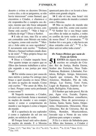 3º ENOQUE, 51 37
deserto e evitou os decretos Divinos
contra eles, e ele se perguntou, se não
havia intercessor” como Samuel, que
encontrou o Criador, e chamou-o e
ele respondeu-lhe e cumpriu seu de-
sejo, mesmo que não fosse adequado
(de acordo com o plano divino), con-
forme está escrito: 5
“Não é hoje a
colheita de trigo”? Disse o Senhor.
8 E não só isso, mas Ele se uniu
em comunhão com Moisés em todos
os lugares, como está escrito: 6
“Moi-
sés e Arão entre os seus sacerdotes”.
E novamente está escrito: 7
“Embora
Moisés e Samuel tenham estado dian-
te de mim”. 8
“Meu próprio braço me
trouxe a salvação”.
9 Disse o Criador naquela hora:
“Por quanto tempo eu espero que os
filhos dos homens trabalhem a salva-
ção segundo a sua justiça por meu
braço?
10 Por minha causa e por causa do
meu mérito e justiça Eu entrego meu
braço o qual encanta os meus filhos
de entre as nações do mundo. Como
está escrito: 9
“Por amor de Mim, Eu
o farei. Porque como seria profanado
o meu nome”?
11 Naquele momento, o Criador,
revelará sua Grande Arma e mostrará
às nações do mundo: e seu compri-
mento é como o comprimento do
mundo e sua largura é como a largura
do mundo.
12 E a aparência de seu esplendor
é como o esplendor do sol em seu
poder, no solstício de verão.
13 Porque Israel será salvo dentre
as nações do mundo. E o Messias
aparecerá para eles e os levará a Jeru-
salém com grande alegria.
14 E não só isso, mas Israel virá
dos quatro cantos do mundo e comerá
com o Messias.
15 Mas as nações do mundo não
comerão com Ele, como está escrito:
10
“O Senhor fez o seu braço santo
aos olhos de todas as nações, e todos
os confins da terra verão a salvação
de nosso Deus”. E novamente: 11
“O
Senhor foi o seu guia, e não havia um
deus estranho com ele”. 12
“E o Se-
nhor será rei sobre toda a terra”.
Os Nomes Divinos que saem do
Trono da Glória
ESTES são alguns dos nomes
escritos no coração do Cria-
dor: Rei da Justiça, Rocha Eterna,
Senhor dos Exércitos, Deus Todo-
Poderoso, Redentor, Libertador, For-
taleza, Refúgio, Amigo, Intercessor,
Aquele que restaura, Pai Eterno,
Amoroso, Mediador, Pão da vida,
Abrigo, Luz Eterna, Torre Forte,
Lugar de Repouso, Espírito da Ver-
dade, Refrigério, Vida eterna,
2 O Senhor que tudo provê, Rei da
paz, Água viva, Escudo, Esposo,
Ajudador, Maravilhoso conselheiro,
Esperança, Deus de perseverança e
Ânimo, Santo, Santo, Santo, Onipo-
tente, Onipresente, Onisciente, Deus
Altíssimo, Rei do Universo, Rei da
Glória, Remidor, Misericordioso,
louvado seja o Nome de seu reino
glorioso para sempre e sempre.
3 Ele é o início da Sabedoria para
os filhos dos homens, o Criador é
5
I Sam. 12:17; 6
Sal. 99:6; 7
Jer. 15:1; 8
Is. 63:5; 9
Is. 48:11; 10
Is. 52:10; 11
Deut. 32:12;
12
Zac. 14:9.
51
 