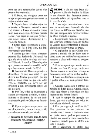 3º ENOQUE, 5 3
para ser uma testemunha contra eles
para o futuro mundo.
6 E Deus, me designou para ser
um príncipe e um governante entre os
anjos ministradores.
7 Naquela hora, três dos anjos mi-
nistradores, Samyaza, Azazel e Aza-
ziel vieram e levou acusações contra
mim nos altos céus, dizendo perante
Deus: Não disse os antigos (primei-
ros anjos caídos) diretamente a Ti:
Não crie homem!
8 Então Deus respondeu e disse-
lhes: 2
“Eu fiz e irei, sim, Eu irei,
entregarei e guardarei”.
9 Assim que me viram, disseram
perante Ele: Senhor do Universo! Por
que ele deve subir ao auge das altu-
ras? Ele não é um dos filhos daqueles
que pereceram nos dias do dilúvio? O
que faz ele na extensão do Céu?
10 Novamente Deus respondeu e
disse-lhes: O que vós sois? E que
dizem na Minha presença? Eu me
deleito nisso mais do que em todos
vós, e, portanto, ele deve ser um
príncipe e um governante sobre vós
no alto céu.
11 Por fim, todos se levantaram e
saíram ao encontro de mim, e honra-
ram-me e disseram: Tu és um bem-
aventurado, pois o Criador te favore-
ceu.
12 E por ser jovem e pequeno en-
tre eles, em dias, meses e anos, então
eles chamam-me de Juventude.
A idolatria do povo nos dias de Enos
inspirada em Samyaza, Azazel e
Azaziel
DESDE o dia em que Deus ex-
pulsou Adão do Jardim do Éden
(e em diante), Sua Presença estava
morando sobre um querubim sob a
Árvore da Vida.
2 E os anjos ministradores esta-
vam se reunindo e descendo do céu
em festas, de Glória nas divisões dos
céus em campos para fazer a vontade
de Deus em todo o mundo.
3 E o primeiro homem e sua gera-
ção estavam sentados fora do portão
do Jardim para contemplar a aparên-
cia radiante da Presença de Deus.
4 O esplendor de sua Glória atra-
vessou o mundo de um lado para o
outro (com um esplendor) trezentos e
sessenta e cinco mil vezes ao do glo-
bo do sol.
5 E todo aquele que sentiu o es-
plendor da Sua Presença, nele ne-
nhuma mosca e nenhum mosquito
descansou, nem sofreu nenhuma dor.
6 Nem os demônios conseguiram
o poder sobre ele, nem podiam feri-
los.
7 Quando Deus saiu e entrou: do
Jardim do Éden para a Glória, então,
todos que viram o esplendor de Sua
Presença não foram feridos,
8 Até o tempo da geração de
Enos, que era o cabeça de todos os
adoradores ídolos do mundo.
9 E o que a geração de Enos fez?
Eles passaram de um extremo do
mundo para o outro, e cada um trou-
xe prata, ouro, pedras preciosas e
pérolas em montes como montanhas
e colinas tirando para si ídolos em
todo o mundo.
10 E ergueram os ídolos nas
2
Is. 46:4.
5
 