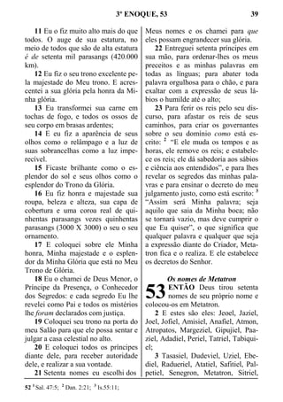 3º ENOQUE, 53 39
11 Eu o fiz muito alto mais do que
todos. O auge de sua estatura, no
meio de todos que são de alta estatura
é de setenta mil parasangs (420.000
km).
12 Eu fiz o seu trono excelente pe-
la majestade do Meu trono. E acres-
centei a sua glória pela honra da Mi-
nha glória.
13 Eu transformei sua carne em
tochas de fogo, e todos os ossos de
seu corpo em brasas ardentes;
14 E eu fiz a aparência de seus
olhos como o relâmpago e a luz de
suas sobrancelhas como a luz impe-
recível.
15 Ficaste brilhante como o es-
plendor do sol e seus olhos como o
esplendor do Trono da Glória.
16 Eu fiz honra e majestade sua
roupa, beleza e alteza, sua capa de
cobertura e uma coroa real de qui-
nhentas parasangs vezes quinhentas
parasangs (3000 X 3000) o seu o seu
ornamento.
17 E coloquei sobre ele Minha
honra, Minha majestade e o esplen-
dor da Minha Glória que está no Meu
Trono de Glória.
18 Eu o chamei de Deus Menor, o
Príncipe da Presença, o Conhecedor
dos Segredos: e cada segredo Eu lhe
revelei como Pai e todos os mistérios
lhe foram declarados com justiça.
19 Coloquei seu trono na porta do
meu Salão para que ele possa sentar e
julgar a casa celestial no alto.
20 E coloquei todos os príncipes
diante dele, para receber autoridade
dele, e realizar a sua vontade.
21 Setenta nomes eu escolhi dos
Meus nomes e os chamei para que
eles possam engrandecer sua glória.
22 Entreguei setenta príncipes em
sua mão, para ordenar-lhes os meus
preceitos e as minhas palavras em
todas as línguas; para abater toda
palavra orgulhosa para o chão, e para
exaltar com a expressão de seus lá-
bios o humilde até o alto;
23 Para ferir os reis pelo seu dis-
curso, para afastar os reis de seus
caminhos, para criar os governantes
sobre o seu domínio como está es-
crito: 2
“E ele muda os tempos e as
horas, ele remove os reis; e estabele-
ce os reis; ele dá sabedoria aos sábios
e ciência aos entendidos”, e para lhes
revelar os segredos das minhas pala-
vras e para ensinar o decreto do meu
julgamento justo, como está escrito: 3
“Assim será Minha palavra; seja
aquilo que saia da Minha boca; não
se tornará vazio, mas deve cumprir o
que Eu quiser”, o que significa que
qualquer palavra e qualquer que seja
a expressão diante do Criador, Meta-
tron fica e o realiza. E ele estabelece
os decretos do Senhor.
Os nomes de Metatron
ENTÃO Deus tirou setenta
nomes de seu próprio nome e
colocou-os em Metatron.
2 E estes são eles: Jeoel, Jaziel,
Joel, Jofiel, Amisiel, Anafiel, Atmon,
Atropatos, Margeziel, Gipujiel, Paa-
ziel, Adadiel, Periel, Tatriel, Tabiqui-
el;
3 Tasasiel, Dudeviel, Uziel, Ebe-
diel, Radueriel, Atatiel, Safitiel, Pal-
petiel, Senegron, Metatron, Sitriel,
52 1
Sal. 47:5; 2
Dan. 2:21; 3
Is.55:11;
53
 