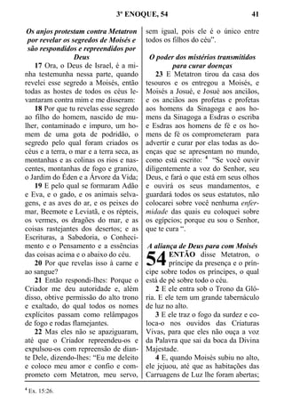 3º ENOQUE, 54 41
Os anjos protestam contra Metatron
por revelar os segredos de Moisés e
são respondidos e repreendidos por
Deus
17 Ora, o Deus de Israel, é a mi-
nha testemunha nessa parte, quando
revelei esse segredo a Moisés, então
todas as hostes de todos os céus le-
vantaram contra mim e me disseram:
18 Por que tu revelas esse segredo
ao filho do homem, nascido de mu-
lher, contaminado e impuro, um ho-
mem de uma gota de podridão, o
segredo pelo qual foram criados os
céus e a terra, o mar e a terra seca, as
montanhas e as colinas os rios e nas-
centes, montanhas de fogo e granizo,
o Jardim do Éden e a Árvore da Vida;
19 E pelo qual se formaram Adão
e Eva, e o gado, e os animais selva-
gens, e as aves do ar, e os peixes do
mar, Beemote e Leviatã, e os répteis,
os vermes, os dragões do mar, e as
coisas rastejantes dos desertos; e as
Escrituras, a Sabedoria, o Conheci-
mento e o Pensamento e a essências
das coisas acima e o abaixo do céu.
20 Por que revelas isso à carne e
ao sangue?
21 Então respondi-lhes: Porque o
Criador me deu autoridade e, além
disso, obtive permissão do alto trono
e exaltado, do qual todos os nomes
explícitos passam como relâmpagos
de fogo e rodas flamejantes.
22 Mas eles não se apaziguaram,
até que o Criador repreendeu-os e
expulsou-os com repreensão de dian-
te Dele, dizendo-lhes: “Eu me deleito
e coloco meu amor e confio e com-
prometo com Metatron, meu servo,
sem igual, pois ele é o único entre
todos os filhos do céu”.
O poder dos mistérios transmitidos
para curar doenças
23 E Metatron tirou da casa dos
tesouros e os entregou a Moisés, e
Moisés a Josué, e Josué aos anciãos,
e os anciãos aos profetas e profetas
aos homens da Sinagoga e aos ho-
mens da Sinagoga a Esdras o escriba
e Esdras aos homens de fé e os ho-
mens de fé os comprometeram para
advertir e curar por elas todas as do-
enças que se apresentam no mundo,
como está escrito: 4
“Se você ouvir
diligentemente a voz do Senhor, seu
Deus, e fará o que está em seus olhos
e ouvirá os seus mandamentos, e
guardará todos os seus estatutos, não
colocarei sobre você nenhuma enfer-
midade das quais eu coloquei sobre
os egípcios; porque eu sou o Senhor,
que te cura “.
A aliança de Deus para com Moisés
ENTÃO disse Metatron, o
príncipe da presença e o prín-
cipe sobre todos os príncipes, o qual
está de pé sobre todo o céu.
2 E ele entra sob o Trono da Gló-
ria. E ele tem um grande tabernáculo
de luz no alto.
3 E ele traz o fogo da surdez e co-
loca-o nos ouvidos das Criaturas
Vivas, para que eles não ouça a voz
da Palavra que sai da boca da Divina
Majestade.
4 E, quando Moisés subiu no alto,
ele jejuou, até que as habitações das
Carruagens de Luz lhe foram abertas;
4
Ex. 15:26.
54
 