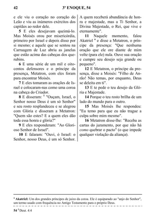 42 3º ENOQUE, 54
e ele viu o coração no coração do
Leão e viu as inúmeros exércitos dos
capitães ao redor dele.
5 E eles desejavam queimá-lo.
Mas Moisés orou por misericórdia,
primeiro por Israel e depois disso por
si mesmo; e aquele que se sentou na
Carruagem de Luz abriu as janelas
que estão acima das cabeças dos que-
rubins.
6 E uma série de um mil e oito-
centos defensores e o príncipe da
presença, Metatron, com eles foram
para encontrar Moisés.
7 E eles tomaram as orações de Is-
rael e colocaram-nas como uma coroa
na cabeça do Criador.
8 E disseram: 1
"Ouçam, Israel, o
Senhor nosso Deus é um só Senhor"
e seu rosto resplandeceu e se alegrou
com Glória e disseram a Metatron:
"Quem são estes? E a quem eles dão
toda essa honra e glória?"
9 E eles responderam: "Ao Glori-
oso Senhor de Israel".
10 E falaram: "Ouvi, ó Israel: o
Senhor, nosso Deus, é um só Senhor.
A quem receberá abundância de hon-
ra e majestade, mas a Ti Senhor, a
Divina Majestade, o Rei, que vive e
eternamente".
11 Naquele momento, falou
Akatriel a
e disse a Metatron, o prín-
cipe da presença: "Que nenhuma
oração que ele ore diante de mim
volte (para ele) nula. Ouve sua oração
e cumpre seu desejo seja grande ou
pequeno".
12 E Metatron, o príncipe da pre-
sença, disse a Moisés: "Filho de An-
rão! Não temas, por enquanto, Deus
se deleita em ti".
13 E te pede o teu desejo da Gló-
ria e Majestade.
14 Porque o teu rosto brilha de um
lado do mundo para o outro.
15 Mas Moisés lhe respondeu:
"Eu temo para que eu não trague a
culpa sobre mim mesmo".
16 Metatron disse-lhe: "Receba as
cartas do juramento, por que não há
como quebrar o pacto" (o que impede
qualquer violação da aliança).
a
Akatriel: Um dos grandes príncipes de juízo da coroa. Ele é equiparado ao "anjo do Senhor",
um termo usado com frequência no Antigo Testamento para o próprio Deus.
54 1
Deut. 4:4
 