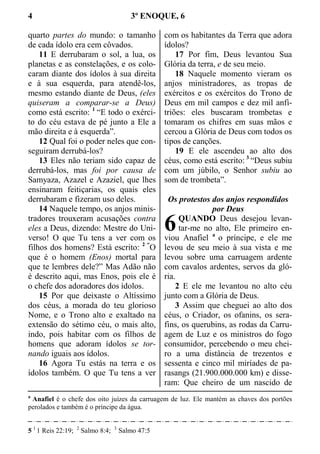4 3º ENOQUE, 6
quarto partes do mundo: o tamanho
de cada ídolo era cem côvados.
11 E derrubaram o sol, a lua, os
planetas e as constelações, e os colo-
caram diante dos ídolos à sua direita
e à sua esquerda, para atendê-los,
mesmo estando diante de Deus, (eles
quiseram a comparar-se a Deus)
como está escrito: 1
“E todo o exérci-
to do céu estava de pé junto a Ele a
mão direita e à esquerda”.
12 Qual foi o poder neles que con-
seguiram derrubá-los?
13 Eles não teriam sido capaz de
derrubá-los, mas foi por causa de
Samyaza, Azazel e Azaziel, que lhes
ensinaram feitiçarias, os quais eles
derrubaram e fizeram uso deles.
14 Naquele tempo, os anjos minis-
tradores trouxeram acusações contra
eles a Deus, dizendo: Mestre do Uni-
verso! O que Tu tens a ver com os
filhos dos homens? Está escrito: 2 “
O
que é o homem (Enos) mortal para
que te lembres dele?” Mas Adão não
é descrito aqui, mas Enos, pois ele é
o chefe dos adoradores dos ídolos.
15 Por que deixaste o Altíssimo
dos céus, a morada do teu glorioso
Nome, e o Trono alto e exaltado na
extensão do sétimo céu, o mais alto,
indo, pois habitar com os filhos de
homens que adoram ídolos se tor-
nando iguais aos ídolos.
16 Agora Tu estás na terra e os
ídolos também. O que Tu tens a ver
com os habitantes da Terra que adora
ídolos?
17 Por fim, Deus levantou Sua
Glória da terra, e de seu meio.
18 Naquele momento vieram os
anjos ministradores, as tropas de
exércitos e os exércitos do Trono de
Deus em mil campos e dez mil anfi-
triões: eles buscaram trombetas e
tomaram os chifres em suas mãos e
cercou a Glória de Deus com todos os
tipos de canções.
19 E ele ascendeu ao alto dos
céus, como está escrito: 3
“Deus subiu
com um júbilo, o Senhor subiu ao
som de trombeta”.
Os protestos dos anjos respondidos
por Deus
QUANDO Deus desejou levan-
tar-me no alto, Ele primeiro en-
viou Anafiel a
o príncipe, e ele me
levou de seu meio à sua vista e me
levou sobre uma carruagem ardente
com cavalos ardentes, servos da gló-
ria.
2 E ele me levantou no alto céu
junto com a Glória de Deus.
3 Assim que cheguei ao alto dos
céus, o Criador, os ofanins, os sera-
fins, os querubins, as rodas da Carru-
agem de Luz e os ministros do fogo
consumidor, percebendo o meu chei-
ro a uma distância de trezentos e
sessenta e cinco mil miríades de pa-
rasangs (21.900.000.000 km) e disse-
ram: Que cheiro de um nascido de
a
Anafiel é o chefe dos oito juízes da carruagem de luz. Ele mantém as chaves dos portões
perolados e também é o príncipe da água.
5 1
1 Reis 22:19; 2
Salmo 8:4; 3
Salmo 47:5
6
 