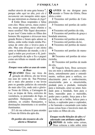 3º ENOQUE, 7, 8, 9 5
mulher através de uma gota branca b
,
porque sobe aqui no alto, pois ele é
meramente um mosquito entre aque-
les que ministram as chamas de fogo?
4 Então Deus respondeu e falou
com eles: Meus servos, meus exérci-
tos, meus querubins, meus ofanins e
meus serafins! Não fiquei desconten-
te por isso! Como todos os filhos dos
homens Me negaram e deixaram meu
grande Reino e foram após adorar os
ídolos, então tenho tirado minha Pre-
sença de entre eles e levei-a para o
alto. Mas este (Enoque) é um eleito
entre os habitantes do mundo, e ele é
igual a todos que praticam a fé, justi-
ça e perfeição da ação e Eu o peguei
como um tributo no mundo sob todos
os céus.
Enoque voou sobre as asas do vento
de Deus
QUANDO Deus me tirou da
geração do dilúvio, ele me levou
nas asas do vento da Sua Presença
até o mais alto paraíso e me levou
para os grandes palácios da extensão
do mais alto Céu, onde está o glorio-
so Trono de Glória, a Carruagem de
Luz, as tropas de fúria, exércitos de
veemência, as potestades do fogo, os
querubins flamejantes, os ofanins
ardentes, os criados flamejantes, o
dominações intermitente e os serafins
iluminantes.
2 E ele me colocou lá para atender
o Trono da Glória dia após dia.
Os portões dos tesouros do céu
aberto a Metatron
ANTES de me designar para
atender o Trono da Glória, Deus
abriu a mim:
2 Trezentos mil portões de Com-
preensão,
3 Trezentos mil portões de sutile-
za,
4 Trezentos mil portões da vida,
5 Trezentos mil portões de graça e
bondade amorosa,
6 Trezentos mil portões de amor,
7 Trezentos mil portões da lei,
8 Trezentos mil portões de mansi-
dão,
9 Trezentos mil portões de manu-
tenção,
10 Trezentos mil portões de mise-
ricórdia,
11 Trezentos mil portões de medo
do céu,
12 Naquela hora, Deus acrescen-
tou em mim a sabedoria para a sabe-
doria, entendimento para o entendi-
mento, sutileza para a sutileza, co-
nhecimento para o conhecimento,
misericórdia para a misericórdia,
piedade para a piedade, instrução
para a instrução, amor ao amor, bon-
dade para a bondade, bem para o
bem, mansidão para a mansidão,
poder para o poder, força para a for-
ça, brilho até o brilho, beleza para a
beleza, o esplendor para o esplendor,
e fui honrado e encantado com todas
essas coisas boas e louváveis mais do
que todos os filhos do céu.
Enoque recebe bênçãos do alto e é
adornado com atributos angélicos
DEPOIS de todas estas coisas,
Deus colocou a mão sobre mim
b
Gota branca: Sêmen
7
8
9
 