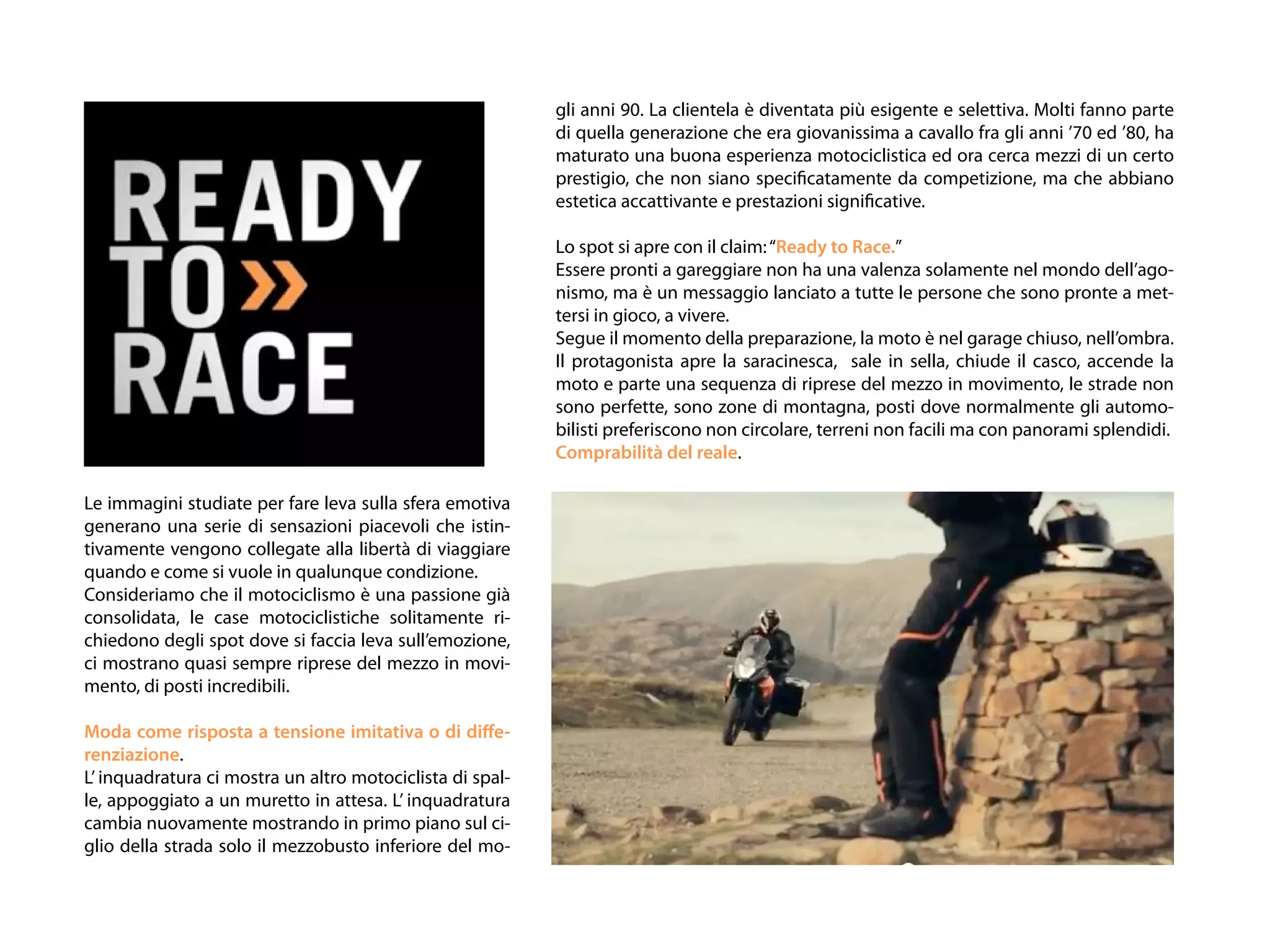 gli anni 90. La clientela è diventata più esigente e selettiva. Molti fanno parte
                                                           di quella generazione che era giovanissima a cavallo fra gli anni ’70 ed ’80, ha
                                                           maturato una buona esperienza motociclistica ed ora cerca mezzi di un certo
                                                           prestigio, che non siano specificatamente da competizione, ma che abbiano
                                                           estetica accattivante e prestazioni significative.

                                                           Lo spot si apre con il claim: “Ready to Race.”
                                                           Essere pronti a gareggiare non ha una valenza solamente nel mondo dell’ago-
                                                           nismo, ma è un messaggio lanciato a tutte le persone che sono pronte a met-
                                                           tersi in gioco, a vivere.
                                                           Segue il momento della preparazione, la moto è nel garage chiuso, nell’ombra.
                                                           Il protagonista apre la saracinesca, sale in sella, chiude il casco, accende la
                                                           moto e parte una sequenza di riprese del mezzo in movimento, le strade non
                                                           sono perfette, sono zone di montagna, posti dove normalmente gli automo-
                                                           bilisti preferiscono non circolare, terreni non facili ma con panorami splendidi.
                                                           Comprabilità del reale.

Le immagini studiate per fare leva sulla sfera emotiva
generano una serie di sensazioni piacevoli che istin-
tivamente vengono collegate alla libertà di viaggiare
quando e come si vuole in qualunque condizione.
Consideriamo che il motociclismo è una passione già
consolidata, le case motociclistiche solitamente ri-
chiedono degli spot dove si faccia leva sull’emozione,
ci mostrano quasi sempre riprese del mezzo in movi-
mento, di posti incredibili.

Moda come risposta a tensione imitativa o di diffe-
renziazione.
L’ inquadratura ci mostra un altro motociclista di spal-
le, appoggiato a un muretto in attesa. L’ inquadratura
cambia nuovamente mostrando in primo piano sul ci-
glio della strada solo il mezzobusto inferiore del mo-
 