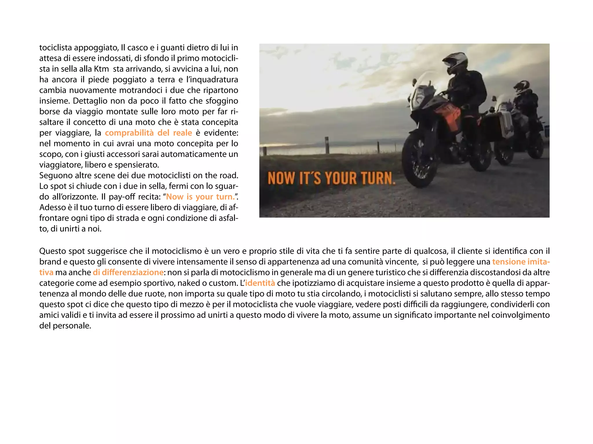 tociclista appoggiato, Il casco e i guanti dietro di lui in
attesa di essere indossati, di sfondo il primo motocicli-
sta in sella alla Ktm sta arrivando, si avvicina a lui, non
ha ancora il piede poggiato a terra e l’inquadratura
cambia nuovamente motrandoci i due che ripartono
insieme. Dettaglio non da poco il fatto che sfoggino
borse da viaggio montate sulle loro moto per far ri-
saltare il concetto di una moto che è stata concepita
per viaggiare, la comprabilità del reale è evidente:
nel momento in cui avrai una moto concepita per lo
scopo, con i giusti accessori sarai automaticamente un
viaggiatore, libero e spensierato.
Seguono altre scene dei due motociclisti on the road.
Lo spot si chiude con i due in sella, fermi con lo sguar-
do all’orizzonte. Il pay-off recita: “Now is your turn.”.
Adesso è il tuo turno di essere libero di viaggiare, di af-
frontare ogni tipo di strada e ogni condizione di asfal-
to, di unirti a noi.

Questo spot suggerisce che il motociclismo è un vero e proprio stile di vita che ti fa sentire parte di qualcosa, il cliente si identifica con il
brand e questo gli consente di vivere intensamente il senso di appartenenza ad una comunità vincente, si può leggere una tensione imita-
tiva ma anche di differenziazione: non si parla di motociclismo in generale ma di un genere turistico che si differenzia discostandosi da altre
categorie come ad esempio sportivo, naked o custom. L’identità che ipotizziamo di acquistare insieme a questo prodotto è quella di appar-
tenenza al mondo delle due ruote, non importa su quale tipo di moto tu stia circolando, i motociclisti si salutano sempre, allo stesso tempo
questo spot ci dice che questo tipo di mezzo è per il motociclista che vuole viaggiare, vedere posti difficili da raggiungere, condividerli con
amici validi e ti invita ad essere il prossimo ad unirti a questo modo di vivere la moto, assume un significato importante nel coinvolgimento
del personale.
 