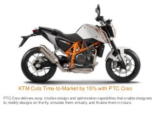 KTM Cuts Time-to-Market by 15% with PTC Creo
PTC Creo delivers easy, intuitive design and optimization capabilities that enable designers
to modify designs on-the-fly, simulate them virtually, and finalize them in hours.
 