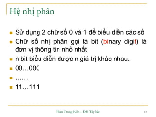 Phan Trung Kiên – ĐH Tây bắc 12
Hệ nhị phân
 Sử dụng 2 chữ số 0 và 1 để biểu diễn các số
 Chữ số nhị phân gọi là bit (binary digit) là
đơn vị thông tin nhỏ nhất
 n bit biểu diễn được n giá trị khác nhau.
 00…000
 ……
 11…111
 