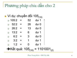 Phan Trung Kiên – ĐH Tây bắc 16
Phương pháp chia dần cho 2
 Ví dụ: chuyển đổi 105(10)
 105:2 = 52 dư 1
 52:2 = 26 dư 0
 26:2 = 13 dư 0
 13:2 = 6 dư 1
 6:2 = 3 dư 0
 3:2 = 1 dư 1
 1:2 = 0 dư 1
Kết quả: 105(10) = 1101001(2)
 