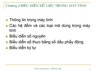 Phan Trung Kiên – ĐH Tây bắc 2
Chương 2.BIỂU DIỄN DỮ LIỆU TRONG MÁY TÍNH
 Thông tin trong máy tính
 Các hệ đếm và các loại mã dùng trong máy
tính
 Biểu diễn số nguyên
 Biểu diễn số thực bằng số dấu phẩy động
 Biểu diễn ký tự
 