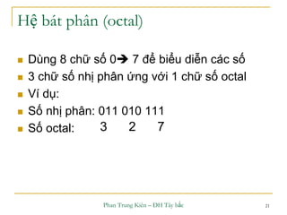 Phan Trung Kiên – ĐH Tây bắc 21
Hệ bát phân (octal)
 Dùng 8 chữ số 0 7 để biểu diễn các số
 3 chữ số nhị phân ứng với 1 chữ số octal
 Ví dụ:
 Số nhị phân: 011 010 111
 Số octal: 3 2 7
 
