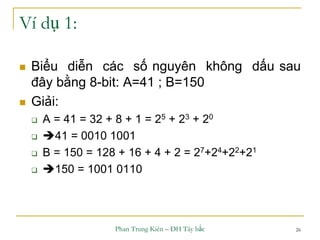 Phan Trung Kiên – ĐH Tây bắc 26
Ví dụ 1:
 Biểu diễn các số nguyên không dấu sau
đây bằng 8-bit: A=41 ; B=150
 Giải:
 A = 41 = 32 + 8 + 1 = 25 + 23 + 20
 41 = 0010 1001
 B = 150 = 128 + 16 + 4 + 2 = 27+24+22+21
 150 = 1001 0110
 