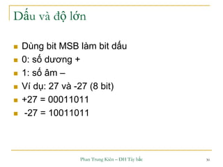 Phan Trung Kiên – ĐH Tây bắc 30
Dấu và độ lớn
 Dùng bit MSB làm bit dấu
 0: số dương +
 1: số âm –
 Ví dụ: 27 và -27 (8 bit)
 +27 = 00011011
 -27 = 10011011
 