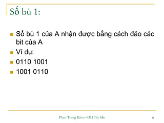 Phan Trung Kiên – ĐH Tây bắc 34
Số bù 1:
 Số bù 1 của A nhận được bằng cách đảo các
bit của A
 Ví dụ:
 0110 1001
 1001 0110
 