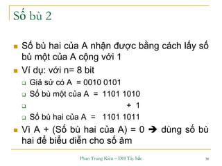 Phan Trung Kiên – ĐH Tây bắc 38
Số bù 2
 Số bù hai của A nhận được bằng cách lấy số
bù một của A cộng với 1
 Ví dụ: với n= 8 bit
 Giả sử có A = 0010 0101
 Số bù một của A = 1101 1010
 + 1
 Số bù hai của A = 1101 1011
 Vì A + (Số bù hai của A) = 0  dùng số bù
hai để biểu diễn cho số âm
 