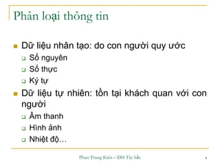 Phan Trung Kiên – ĐH Tây bắc 4
Phân loại thông tin
 Dữ liệu nhân tạo: do con người quy ước
 Số nguyên
 Số thực
 Ký tự
 Dữ liệu tự nhiên: tồn tại khách quan với con
người
 Âm thanh
 Hình ảnh
 Nhiệt độ…
 