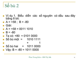 Phan Trung Kiên – ĐH Tây bắc 41
Số bù 2
 Ví dụ 1. Biểu diễn các số nguyên có dấu sau đây
bằng 8 bit:
 A = +58 ; B = -80
 Giải:
 A = +58 = 0011 1010
 B = -80
 Ta có: +80 = 0101 0000
 Số bù một = 1010 1111
 + 1
 Số bù hai = 1011 0000
 Vậy: B = -80 = 1011 0000
 