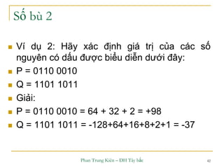 Phan Trung Kiên – ĐH Tây bắc 42
Số bù 2
 Ví dụ 2: Hãy xác định giá trị của các số
nguyên có dấu được biểu diễn dưới đây:
 P = 0110 0010
 Q = 1101 1011
 Giải:
 P = 0110 0010 = 64 + 32 + 2 = +98
 Q = 1101 1011 = -128+64+16+8+2+1 = -37
 