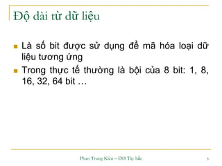 Phan Trung Kiên – ĐH Tây bắc 5
Độ dài từ dữ liệu
 Là số bit được sử dụng để mã hóa loại dữ
liệu tương ứng
 Trong thực tế thường là bội của 8 bit: 1, 8,
16, 32, 64 bit …
 