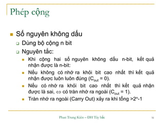 Phan Trung Kiên – ĐH Tây bắc 51
Phép cộng
 Số nguyên không dấu
 Dùng bộ cộng n bit
 Nguyên tắc:
 Khi cộng hai số nguyên không dấu n-bit, kết quả
nhận được là n-bit:
 Nếu không có nhớ ra khỏi bit cao nhất thì kết quả
nhận được luôn luôn đúng (Cout = 0).
 Nếu có nhớ ra khỏi bit cao nhất thì kết quả nhận
được là sai,  có tràn nhớ ra ngoài (Cout = 1).
 Tràn nhớ ra ngoài (Carry Out) xảy ra khi tổng >2n-1
 