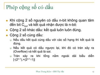 Phan Trung Kiên – ĐH Tây bắc 52
Phép cộng số có dấu
 Khi cộng 2 số nguyên có dấu n-bit không quan tâm
đến bit Cout và kết quả nhận được là n-bit:
 Cộng 2 số khác dấu: kết quả luôn luôn đúng.
 Cộng 2 số cùng dấu:
 Nếu dấu kết quả cùng dấu với các số hạng thì kết quả là
đúng.
 Nếu kết quả có dấu ngược lại, khi đó có tràn xảy ra
(Overflow) và kết quả là sai.
 Tràn xảy ra khi tổng nằm ngoài dải biểu diễn
[-(2n-1),+(2n-1-1)]
 
